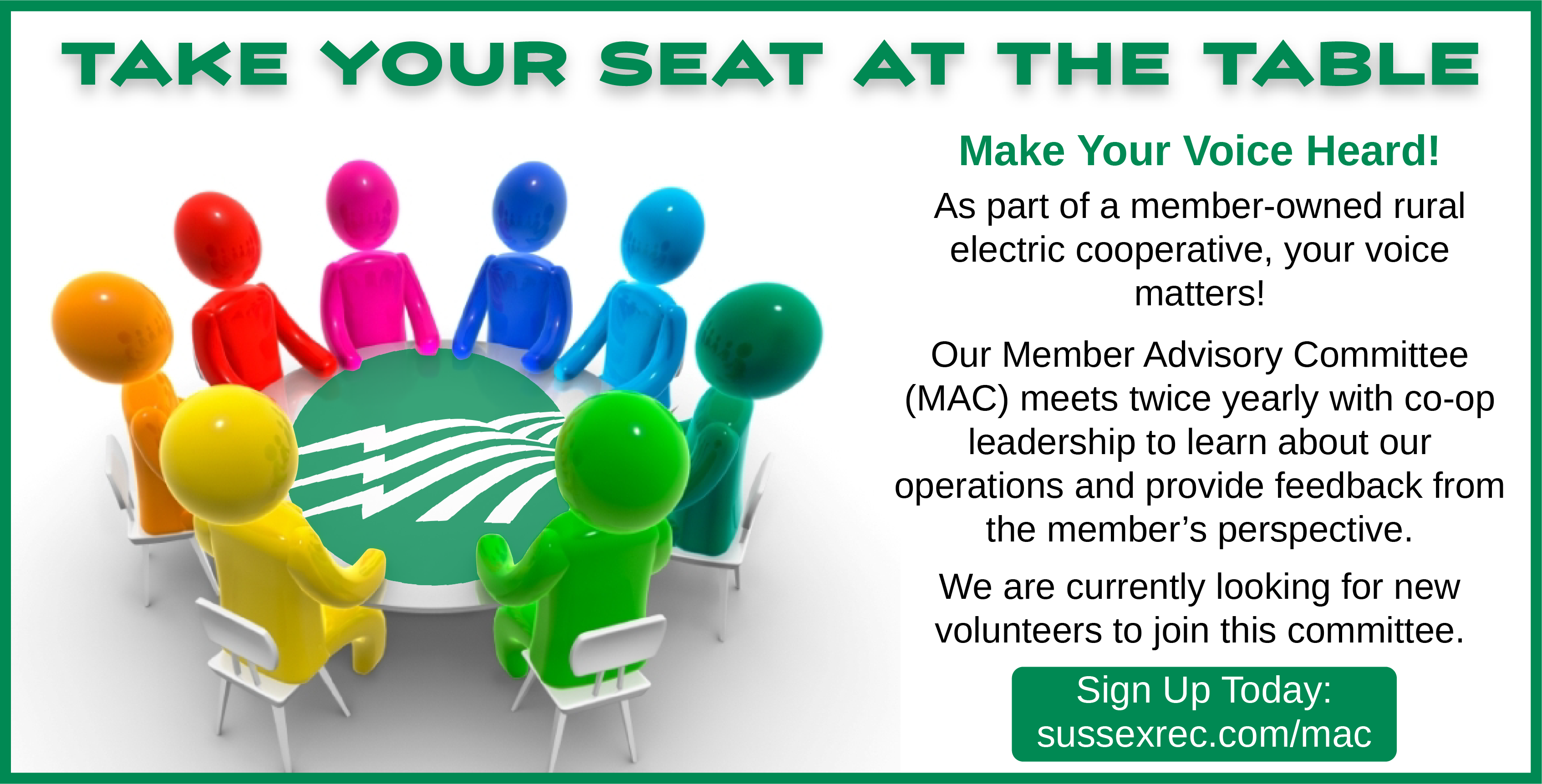 TAKE YOUR SEAT AT THE TABLE. Make Your Voice Heard! As part of a member-owned rural electric cooperative, your voice matters! Our Member Advisory Committee (MAC) meets twice yearly with co-op leadership to learn about our operations and provide feedback from the member's perspective. We are currently looking for new volunteers to join this committee. Sign Up Today: sussexrec.com/mac