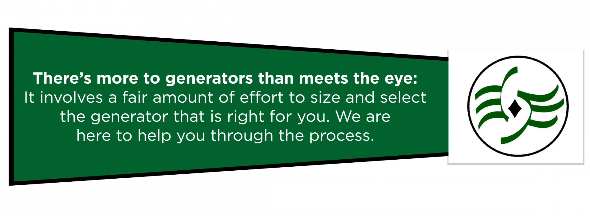 There's more to generators than meets the eye: It involves a fair amount of effort to size and select the generator that is right for you. We are here to help you through the process.