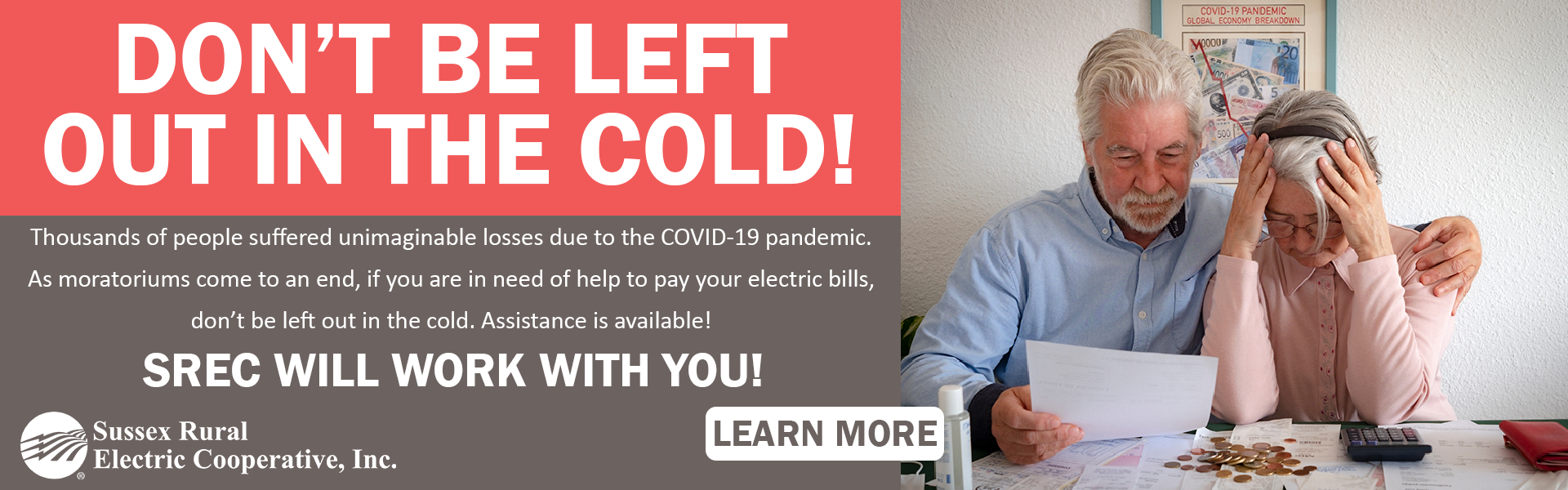 DON'T BE LEFT OUT IN THE COLD! Thousands of people suffered unimaginable losses due tot he COVID-19 pandemic. As moratoriums end, if you are in need of help to pay your electric bills, don't be left out in the cold. Assistance is available! SREC WILL WORK WITH YOU!