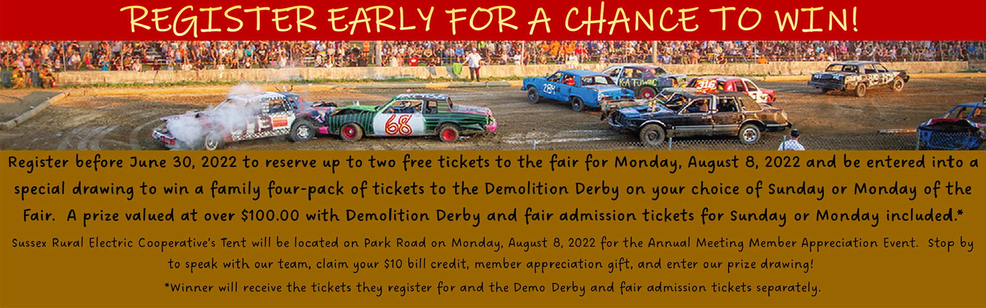 Register early for a chance to win! Register before June 30, 2022 to reserve up to two free tickets to the fair for Monday, August 8, 2022 and be entered into a special drawing to win a family four-pack of tickets tot he Demolition Derby of your choice of Sunday or Monday of the Fair. A prize valued at over $100.00 with Demolition Derby and Fair admission tickets for Sunday or Monday included.