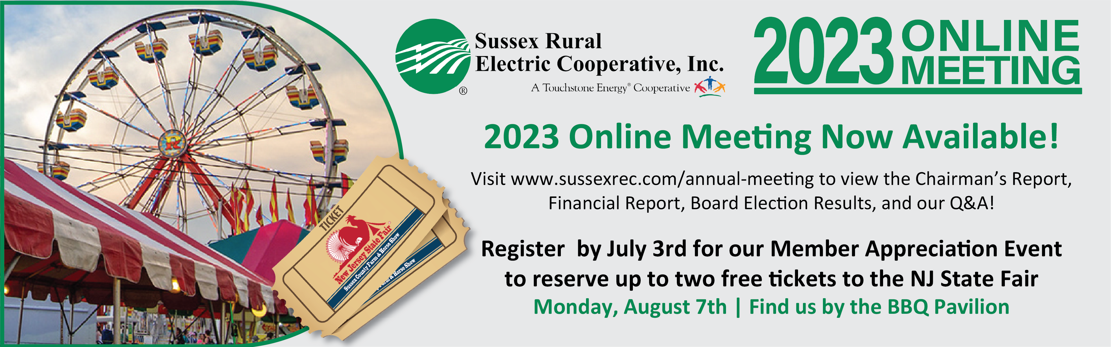 Sussex Rural Electric Cooperative, Inc. 2023 Online Meeting - 2023 Online Meeting Now Available! Visit www.sussexrec.com/annual-meeting to view the Chairman's Report, Financial Report, Board Election Results, and our Q&A! Register by July 3rd for our Member Appreciation Event to reserve up to two free tickets to the NJ State Fair - Monday, August 7th | Find us at the BBQ Pavilion