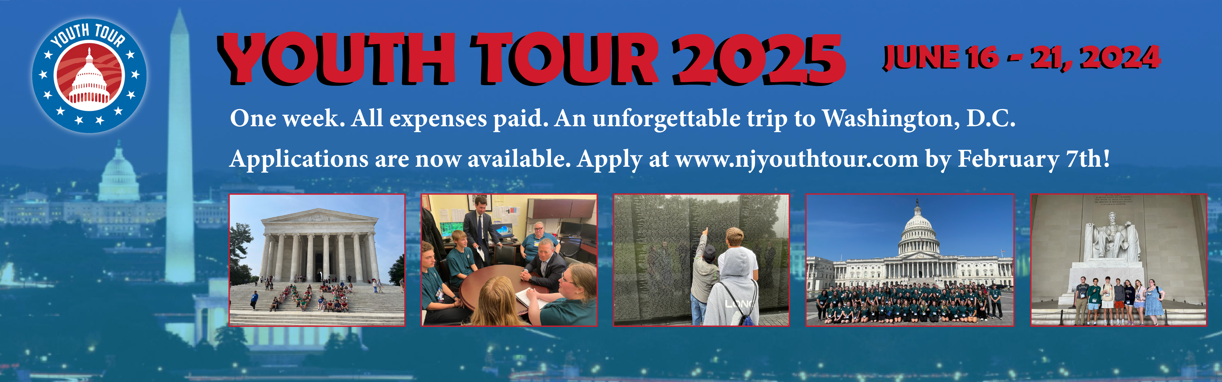 Youth Tour 2025. June 16 - 21, 2024. One week. All expenses paid. An unforgettable trip to Washington, D.C. Applications are now available. Apply at www.njyouthtour.com by February 7th!