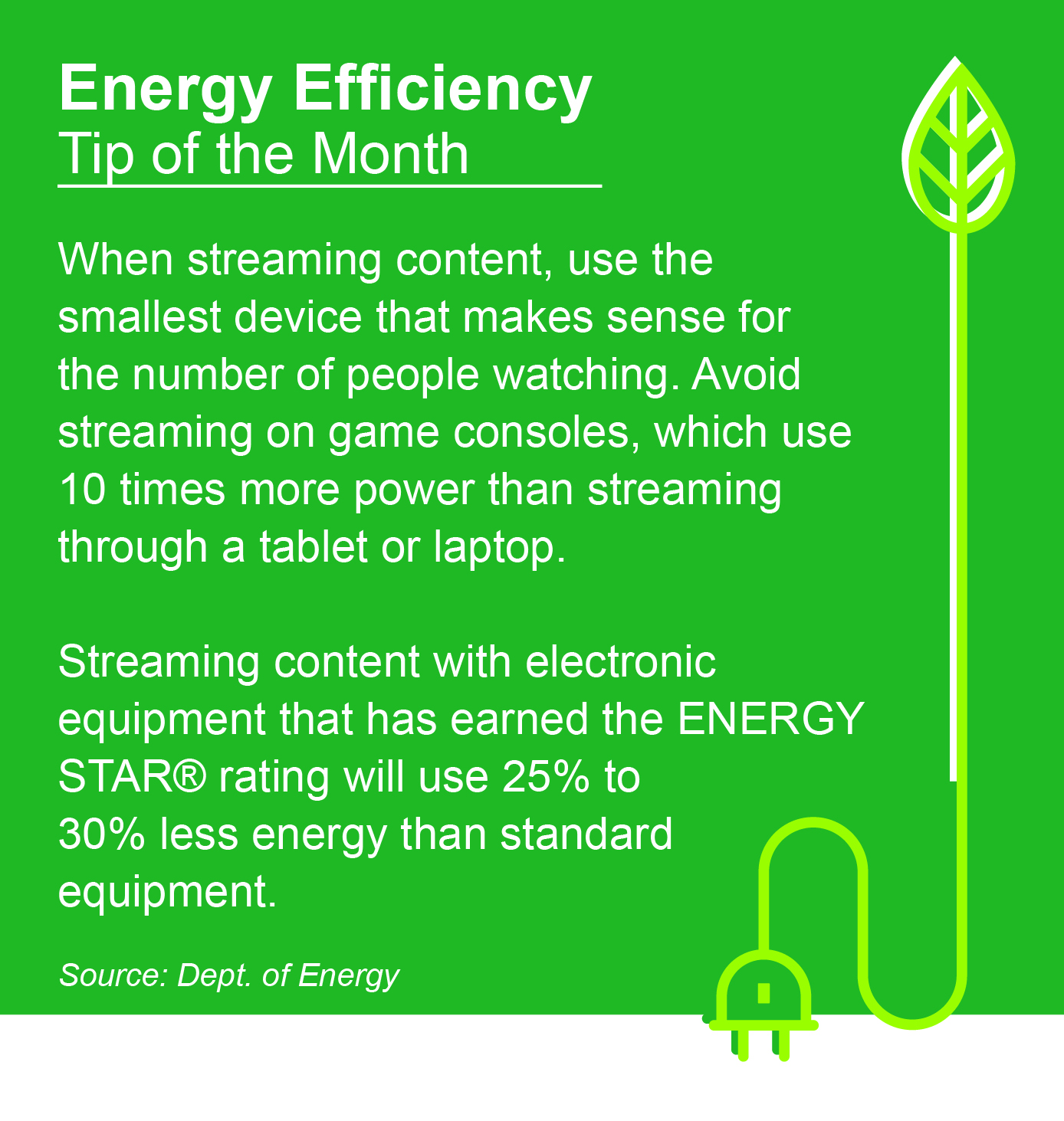 Energy Efficiency Tip of the Month: While streaming content, use the smallest device that makes sense for the number of people watching. Avoid streaming on game consoles, which use 10 times more power than streaming through a tablet or laptop. Streaming content with electronic equipment that has earned the ENERGY STAR® rating will use 25% to 30% less energy than standard equipment.