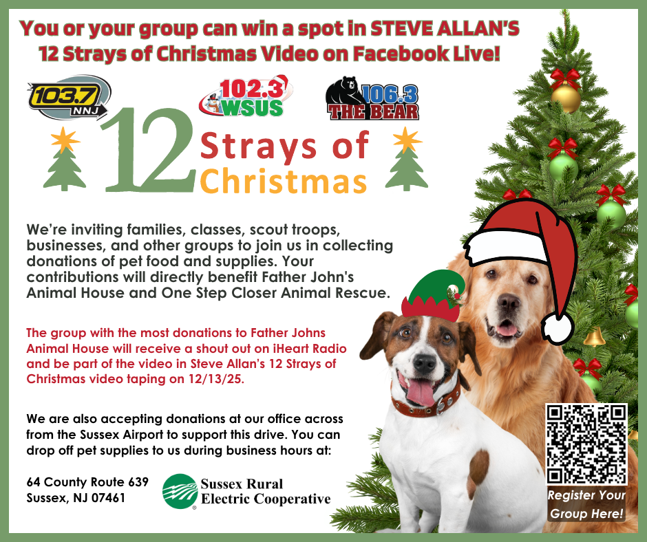 You or your group can win a spot in STEVE ALLAN'S 12 Strays of Christmas Video on Facebook Live! 103/7 NNJ, 102.3 WSUS, 106.3 THE BEAR. 12 Strays of Christmas. We're inviting families, classes, scout troops, businesses, and other groups to join us in collecting donations of pet food and supplies. Your contributions will directly benefit Father John's Animal House & OSCAR. The group with the most donations to Father John's will receive a shout out on iHeart Radio and be a part of Steve Allan's 12 Strays of Christmas video taping on 12/13/25. We are also accepting donations at our office across from the Sussex Airport to support this drive. You can drop off pet supplies to us during business hours at: 64 County Route 639, Sussex, NJ 07461. - Sussex Rural Electric Cooperative