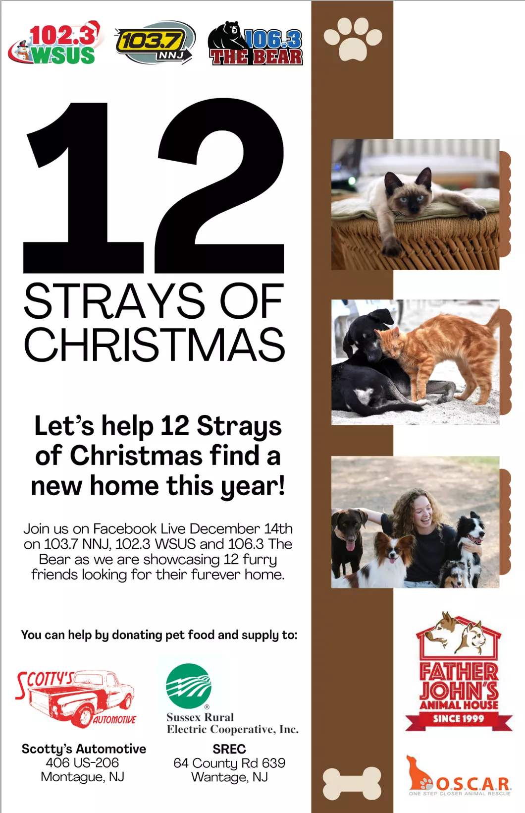 12 Strays of Christmas. Let's help 12 Strays of Christmas find a new home this year! Join us on Facebook Live December 14th on 103.7 NNJ, 102.3 WSUS, and 106.3 The Bear as we are showcasing 12 furry friends looking for their furever home. You can help by donating pet food and supply to: Scotty's Automotive (406 US-206, Montague, NJ) or Sussex Rural Electric Cooperative, Inc. (64 County Rt 639, Sussex, NJ). Benefitting Father John's Animal House & O.S.C.A.R.