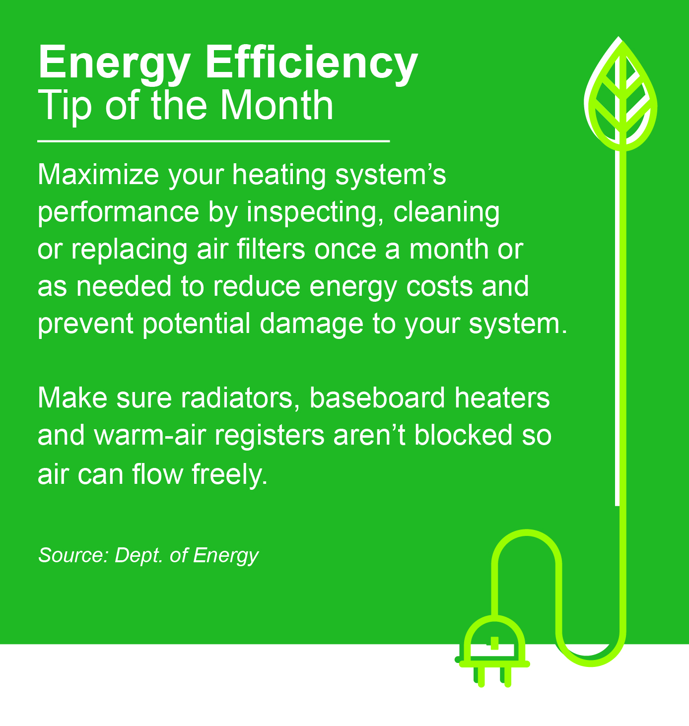 ENERGY EFFICIENCY TIP OF THE MONTH: Maximize your heating system's performance by inspecting, cleaning, or replacing air filters once a month or as needed to reduce energy costs and prevent potential damage to your system. Make sure radiators, baseboard heaters, and warm-air registers aren't blocked so air can flow freely.
