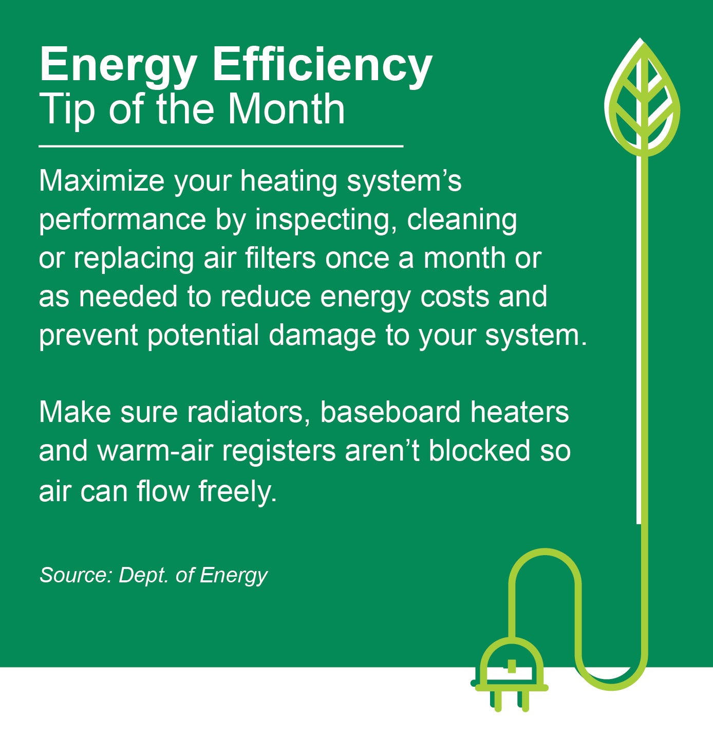 ENERGY EFFICIENCY TIP OF THE MONTH: Maximize your heating system's performance by inspecting, cleaning, or replacing air filters once a month or as needed to reduce energy costs and prevent potential damage to your system. Make sure radiators, baseboard heaters, and warm-air registers aren't blocked so air can flow freely.