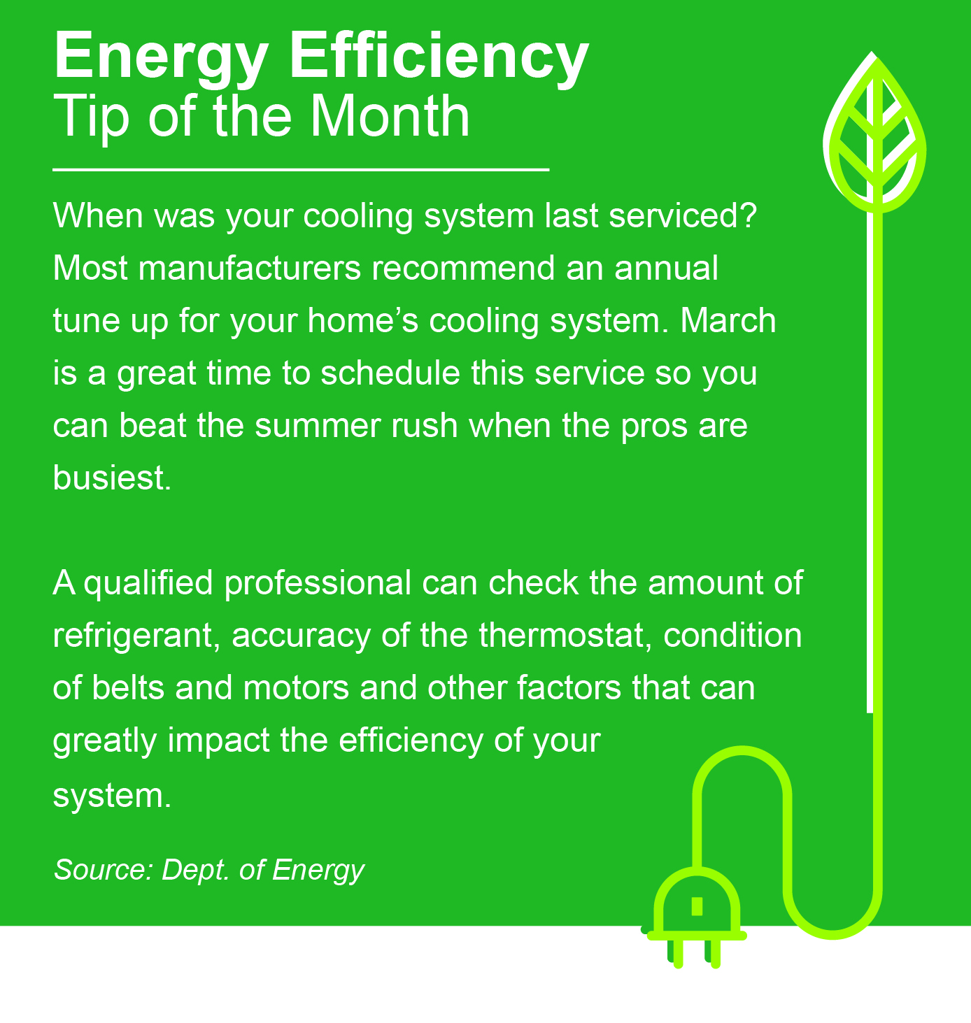 Energy Efficiency Tip of the Month: When was your cooling system last serviced? Most manufacturers recommend an annual tune up for your home's cooling system. March is a great time to schedule this service so you can beat the summer rush when the pros are busiest. A qualified professional can check the amount of refrigerant, accuracy of the thermostat, condition of belts and motors, and other factors that can greatly impact the efficiency of your system. Source: Department of Energy