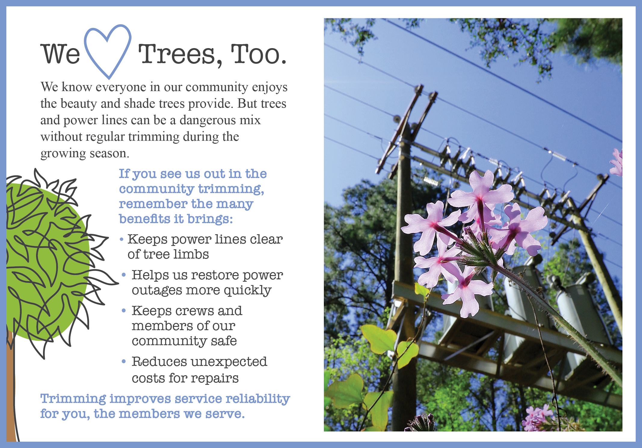 We Love Trees, Too. We know everyone in our community enjoys the beauty and shade trees provide. But trees and power lines can be a dangerous mix without regular trimming during the growing season. If you see us out in the community trimming, remember the many benefits it brings: -Keeps power lines clear of tree limbs -Helps us restore power outages more quickly -Keeps crews and members of our community safe -Reduces unexpected costs for repairs | Trimming improves service reliability for you, the members we serve.