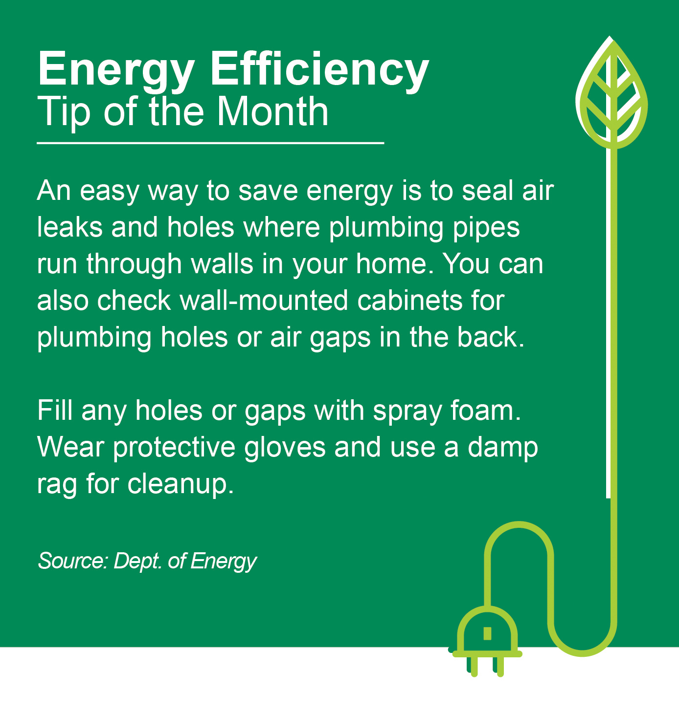Energy Efficiency Tip of the Month: An easy way to save energy is to seal air leaks and holes where plumbing pipes run through walls in your home. You can also check wall-mounted cabinets for plumbing holes or air gaps in the back. Fill any holes or gaps with spray foam. Wear protective gloves and use a damp rug for cleanup. Source: Dept. of Energy