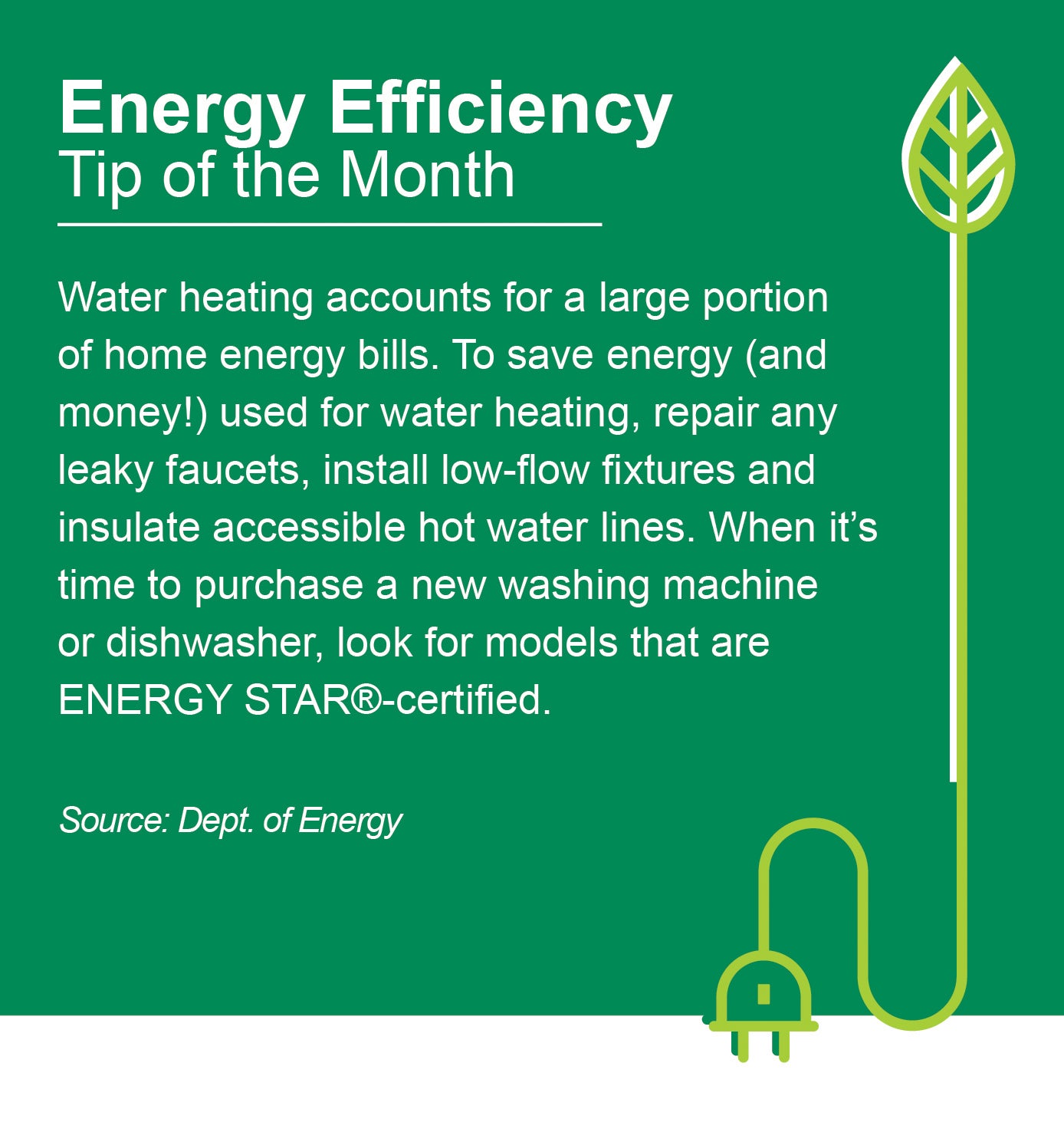 Energy Efficiency Tip of the Month: Water heating accounts for a large portion of home energy bills. To save energy (and money!) used for water heating, repair any leaky faucets, install low-flow fictures and insulate accessible hot water lines. When it's time to purchase a new washing machine or dishwasher, look for models that are ENERGY STAR®-certified. Source: Dept. of Energy