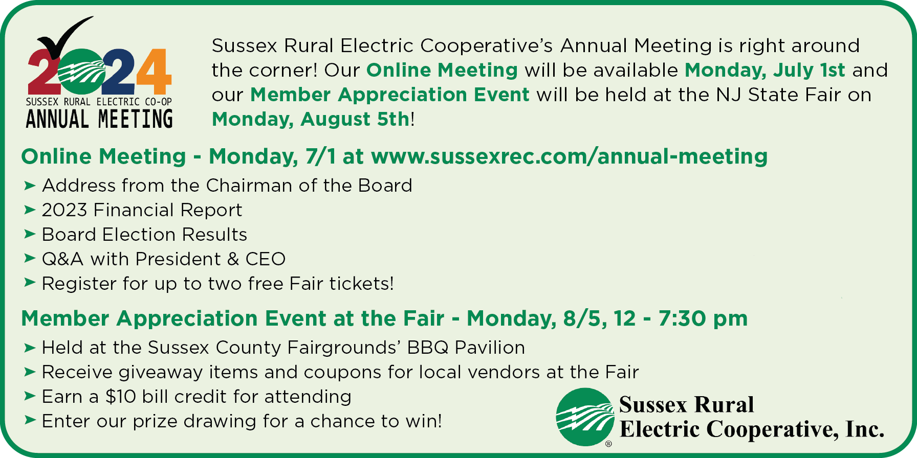 2024 Sussex Rural Electric Co-op Annual Meeting: Sussex Rural Electric Cooperative's Annual Meeting is right around the corner! Our Online Meeting will be available Monday, July 1st and our Member Appreciation Event will be held at the NJ State Fair on Monday, August 5th! | Online Meeting - Monday, 7/1 at www.sussexrec.com/annual-meeting >Address from the Chairman of the Board >2023 Financial Report >Board Election Results >Q&A with President & CEO >Register for up to two free Fair tickets! | Member Appreciation Event at the Fair - Monday, 8/5, 12 - 7:30 pm >Held at the Sussex County Fairgrounds' BBQ Pavilion >Receive giveaway items and coupons for local vendors at the Fair >Earn a $10 bill credit for attending >Enter our prize drawing for a chance to win! - Sussex Rural Electric Cooperative, Inc.
