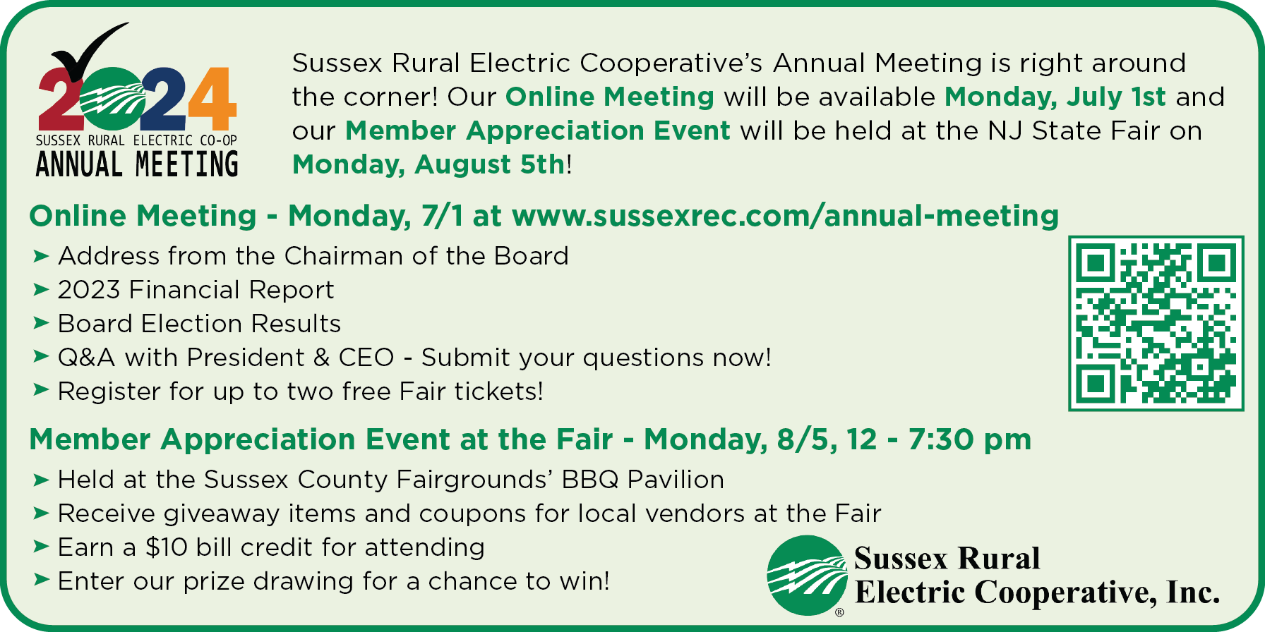 Sussex Rural Electric Cooperative's Annual Meeting is right around the corner! Our Online Meeting will be available Monday, July 1st and our Member Appreciation Event will be held at the NJ State Fair on Monday, August 5th! Online Meeting - Monday, 7/1 at www.sussexrec.com/annual-meeting: -Address from Chairman of the Board -2023 Financial Report -Board Election Results -Q&A with President & CEO - Submit your questions now! -Register for up to two free Fair tickets! Member Appreciation Event at the Fair - Monday, 8/5, 12 - 7:30 pm: -Held at the Sussex County Fairgrounds' BBQ Pavilion -Receive giveaway items and coupons for local vendors at the Fair -Earn a $10 bill credit for attending -Enter our prize drawing for a chance to win! - Sussex Rural Electric Cooperative, Inc.