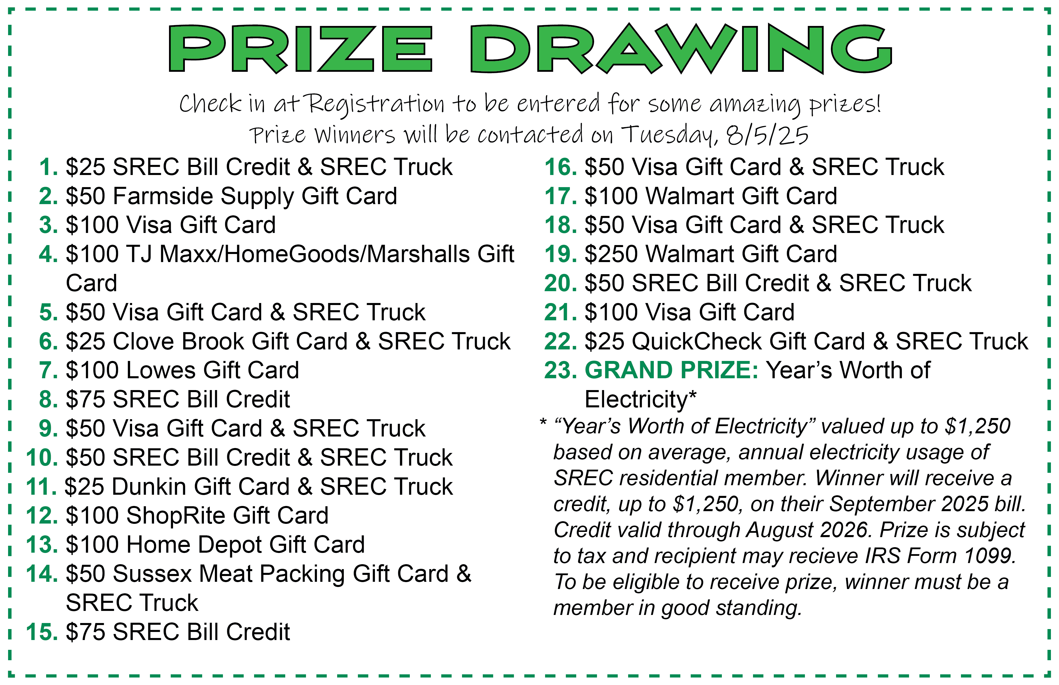 PRIZE DRAWING. Check in at Registration to be entered for some amazing prizes! Prize Winners will be contacted on Tuesday, 8/5/25. 1. $25 SREC Bill Credit & SREC Truck 2. $50 Farmside Supply Gift Card 3. $100 Visa Gift Card 4. $100 TJ Maxx/HomeGoods/Marshalls Gift Card 5. $50 Visa Gift Card & SREC Truck 6. $25 Clove Brook Gift Card & SREC Truck 7. $100 Lowes Gift Card 8. $75 SREC Bill Credit 9. $50 Visa Gift Card & SREC Truck 10. $50 SREC Bill Credit & SREC Truck 11. $25 Dunkin Gift Card & SREC Truck 12. $100 ShopRite Gift Card 13. $100 Home Depot Gift Card 14. $50 Sussex Meat Packing Gift Card & SREC Truck 15. $75 SREC Bill Credit 16. $50 Visa Gift Card & SREC Truck 17. $100 Walmart Gift Card 18. $50 Visa Gift Card & SREC Truck 19. $250 Walmart Gift Card 20. $50 SREC Bill Credit & SREC Truck 21. $100 Visa Gift Card 22. $25 QuickCheck Gift Card & SREC Truck 23. GRAND PRIZE: Year’s Worth of Electricity* “Year’s Worth of Electricity” valued up to $1,250 based on average, annual electricity usage of SREC residential member. Winner will receive a credit, up to $1,250, on their September 2025 bill. Credit valid through August 2026. Prize is subject to tax and recipient may receive IRS Form 1099. To be eligible to receive prize, winner must be a member in good standing.