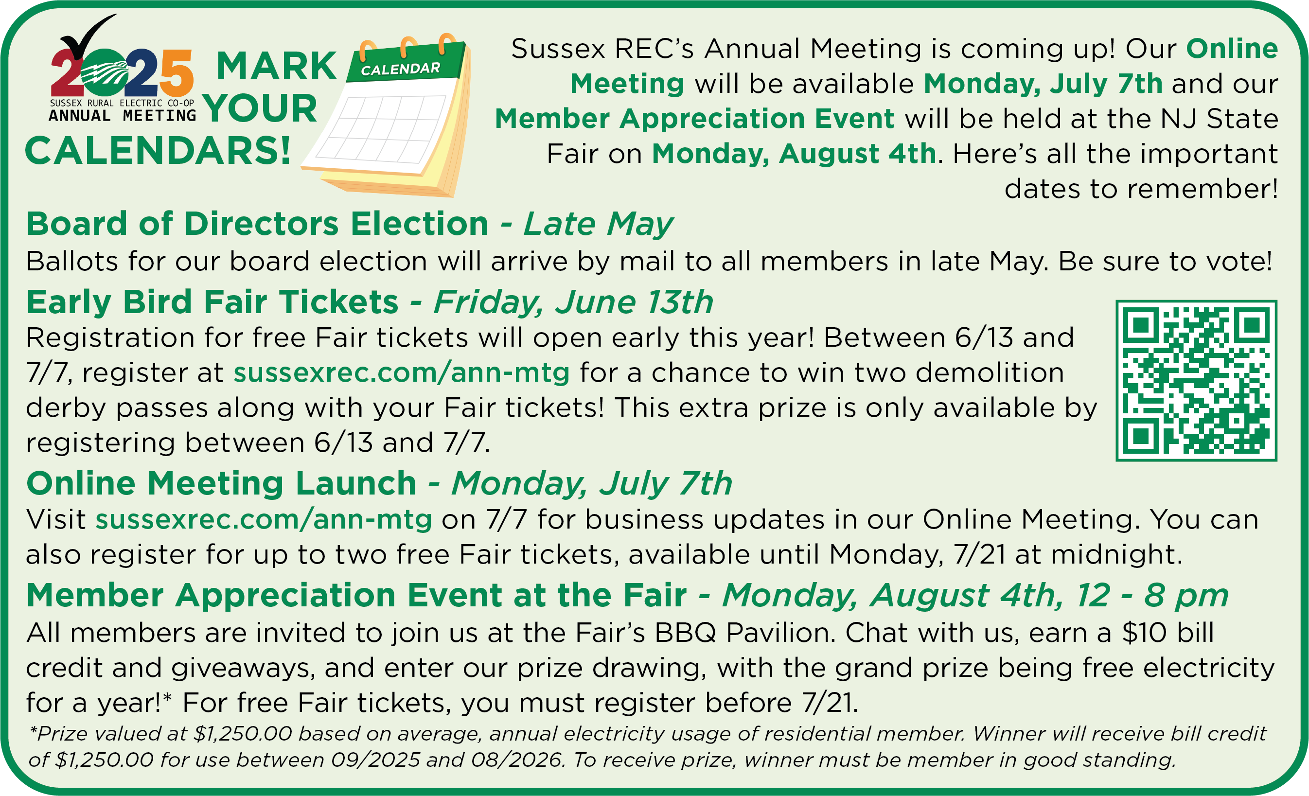 2025 Sussex Rural Electric Co-op Annual Meeting. MARK YOUR CALENDARS! Sussex REC's Annual Meeting is coming up! Our Online Meeting will be available Monday, July 7th and our Member APpreciation Event will be held at the NJ State Fair on Monday, August 4th. Here's all the important dates to remember! Board of Directors Election - Late May. Ballots for our board election will arrive by mail to all members in late May. Be sure to vote! Early Bird Fair Tickets - Friday, June 13th. Registration for free Fair tickets will open early this year! Between 6/13 and 7/7, register at sussexrec.com/ann-mtg for a chance to win two demolition derby passes along with your Fair tickets! This extra prize is only available by registering between 6/13 and 7/7. Online Meeting Launch - Monday, July 7th. Visit sussexrec.com/ann-mtg on 7/7 for business updates in our Online Meeting. You can also register for up to two free Fair tickets, available until Monday, 7/21 at midnight. Member Appreciation Event at the Fair - Monday, August 4th, 12 - 8 pm. All members are invited to join us at the Fair's BBQ Pavilion. Chat with us, earn a $10 bill credit and giveaways, and enter our prize drawing, with the grand prize being free electricity for a year!* For free Fair tickets, you must register before 7/21. *Prize valued at $1,250.00 based on average, annual electricity usage of residential member. Winner will receive bill credit of $1,250.00 for use between 09/2025 and 08/2026. To receive prize, winner must be member in good standing.