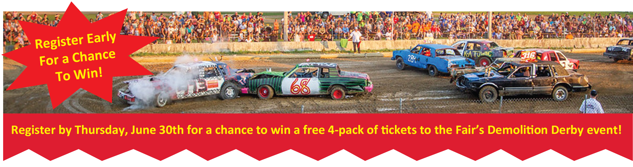 Image of demolition derby at NJ State Fair, with text reading: Register Early For a Chance to Win! Register by Thursday, June 30th for a chance to win a free 4-pack of tickets to the Fair's Demolition Derby event!