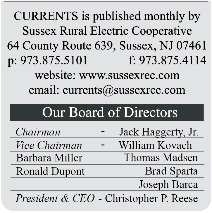 CURRENTS is published monthly by Sussex Rural Electric Cooperative | 64 County Route 639, Sussex, NJ 07461 | p: 973.875.5101  F: 973.875.4114 | website: www.sussexrec.com | email: currents@sussexrec.com | Our Board of Directors: Chairman - Jack Haggerty, Jr., Vice Chairman - William Kovach, Barbara Miller, Thomas Madsen, Ronald Dupont, Brad Sparta, Joseph Barca, President & CEO - Christopher P. Reese