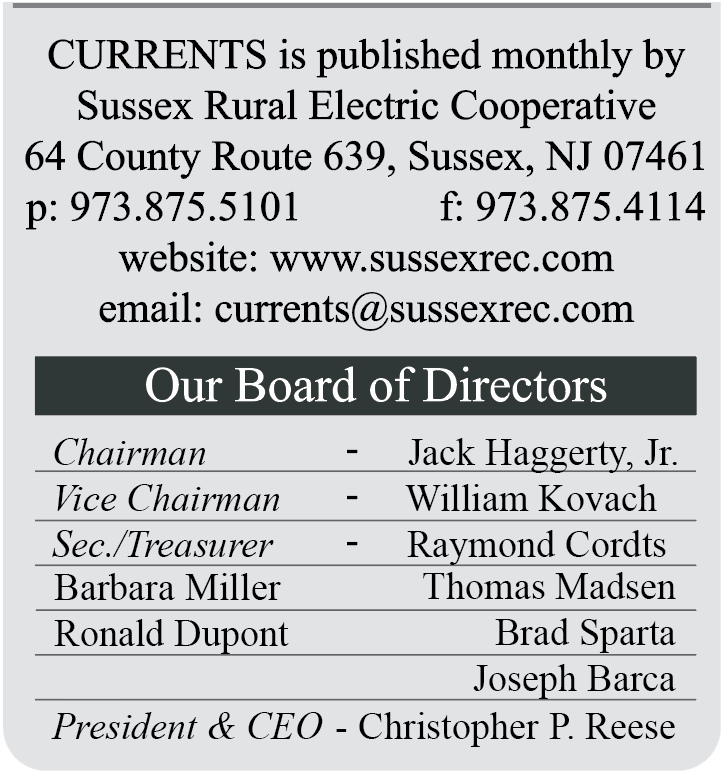 CURRENTS is published monthly by Sussex Rural Electric Cooperative | 64 County Route 639, Sussex, NJ 07461 | p: 973.875.5101  F: 973.875.4114 | website: www.sussexrec.com | email: currents@sussexrec.com | Our Board of Directors: Chairman - Jack Haggerty, Jr., Vice Chairman - William Kovach, Sec./Treasurer - Raymond Cords, Barbara Miller, Thomas Madsen, Ronald Dupont, Brad Sparta, Joseph Barca, President & CEO - Christopher P. Reese
