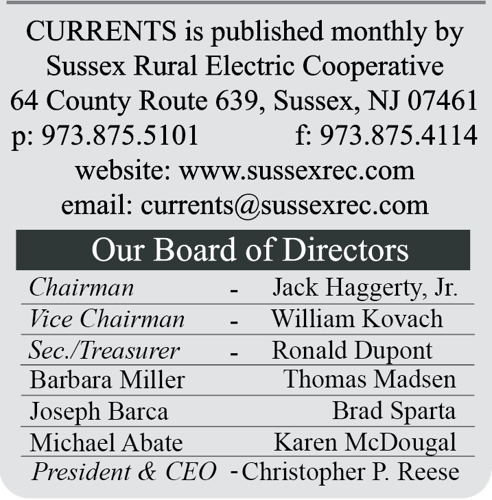 CURRENTS is published monthly by Sussex Rural Electric Cooperative | 64 County Route 639, Sussex, NJ 07461 | p: 973.875.5101  F: 973.875.4114 | website: www.sussexrec.com | email: currents@sussexrec.com | Our Board of Directors: Chairman - Jack Haggerty, Jr., Vice Chairman - William Kovach, Sec./Treasurer - Ronald Dupont, Barbara Miller, Thomas Madsen, Joseph Barca, Brad Sparta, Michael Abate, Karen McDougal, President & CEO - Christopher P. Reese