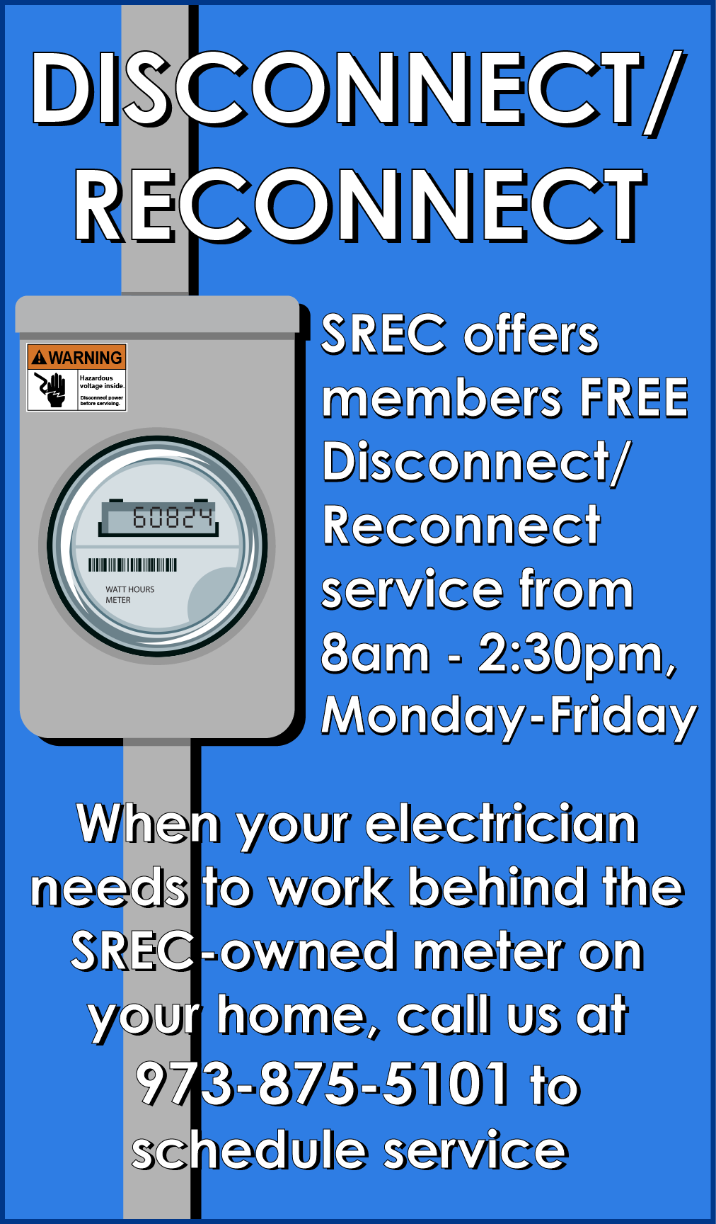 DISCONNECT/RECONNECT: SREC offers members FREE Disconnect/Reconnect service from 8am - 2:30 pm, Monday - Friday. When you electrician needs to work behind the SREC-owned meter on your home, call us at 973-875-5101 to schedule service.