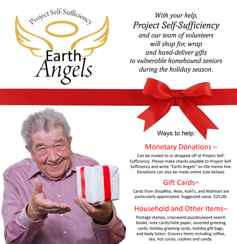 Project Self-Sufficiency EARTH ANGELS. With your help, PROJECT SELF-SUFFICIENCY and our team of volunteers will shop for, wrap, and hand-deliver gifts to vulnerable homebound seniors during the holiday season. Ways to help: Monetary Donation - Can be mailed to or dropped off at Project Self-Sufficiency. Please make checks payable to Project Self-Sufficiency and write "Earth Angels" on the memo line. Donations can also be made online (see below). Gift Cards - Cards from ShopRite, Weis, Kohl's, and Walmart are particularly appreciated. Suggested value: $25.00. Household and Other Items - Postage stamps, crossword puzzles/word search books, note cards/note paper, assorted greeting cards, holiday greeting cards, holiday gift bags, and body lotion. Grocery items including coffee, tea, hot cocoa, cookies, and candy.