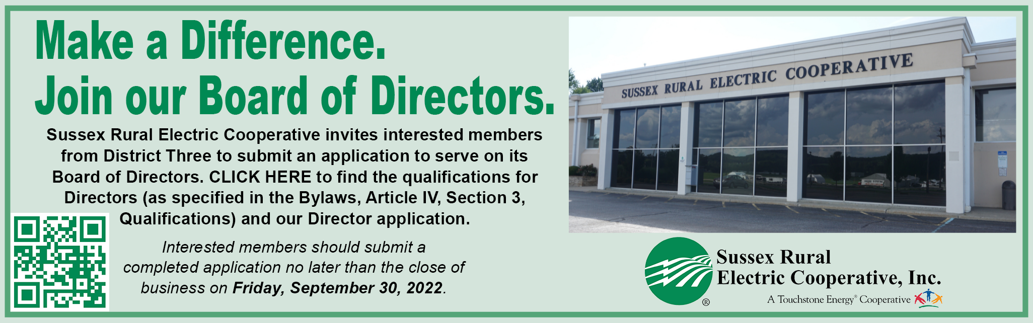 Make a difference. Join our Board of Directors. Sussex Rural Electric Cooperative invites interested members from District Three to submit an application to serve on its Board of Directors. CLICK HERE to find the qualifications for Directors (as specified in the Bylaws, Article IV, Section 3, Qualifications) and our Director application. Interested members should submit a completed application no later than the close of business on Friday, September 30, 2022.