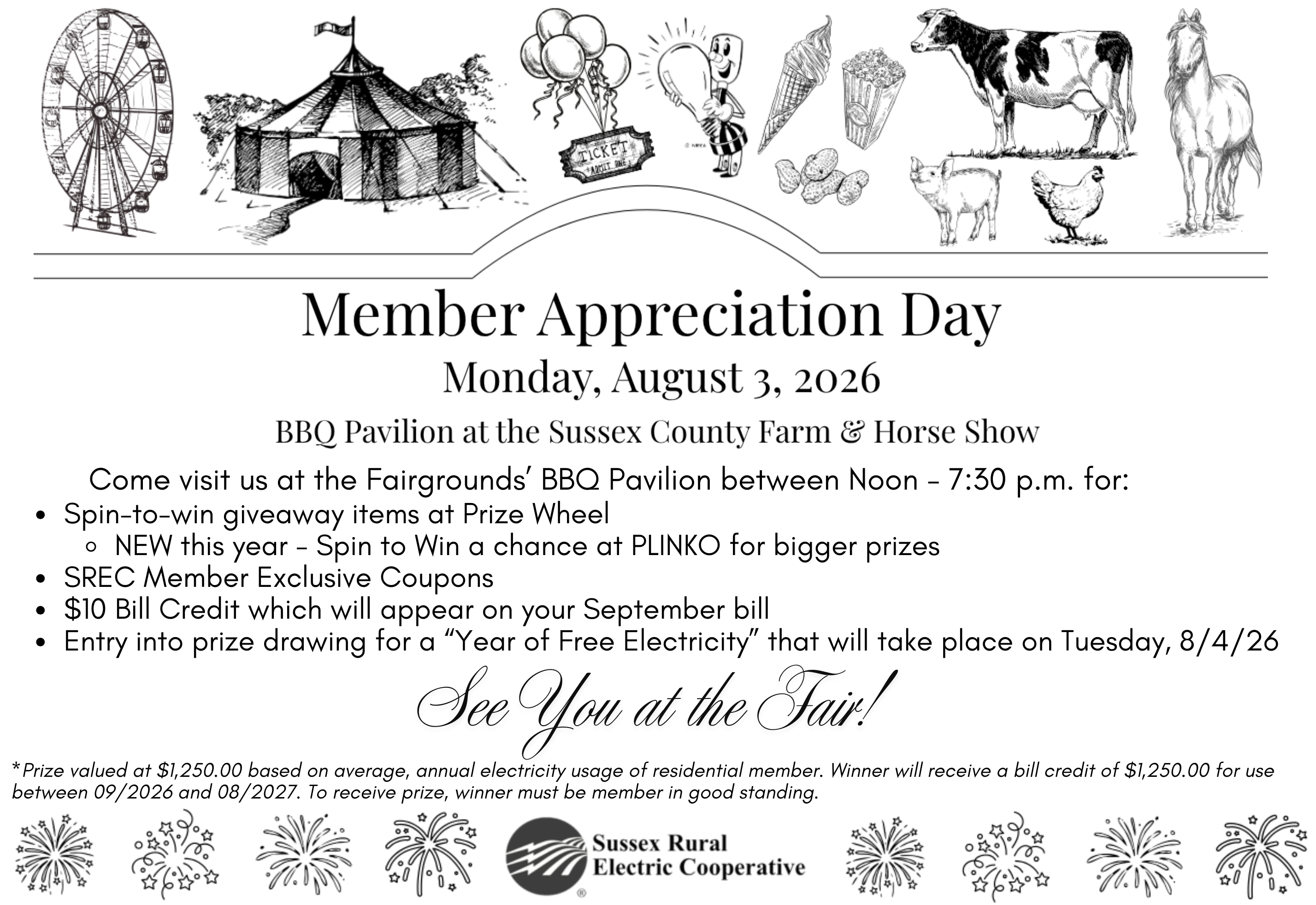 MEMBER APPRECIATION DAY. Monday, August 3rd, 2026. BBQ Pavilion at the Sussex County Farm & Horse Show. Come visit us at the Fairgrounds' BBQ Pavilion between Noon - 7:30 p.m. for: -Spin-to-win giveaway items at Prize Wheel (-NEW this year - Spin to Win a chance at PLINKO for bigger prizes). -SREC Member Exclusive Coupons. -$10 Bill Credit which will appear on your September bill -Entry into prize drawing for a "Year of FREE Electricity*" that will take place on Tuesday, 8/4/2026. See You at the Fair! *Prize valued at 1,250.00 based on average, annual electricity usage of residential member. Winner will receive a bill credit of $1,250.00 for use between 09/2026 and 08/2027. To receive prize, winner must be member in good standing.