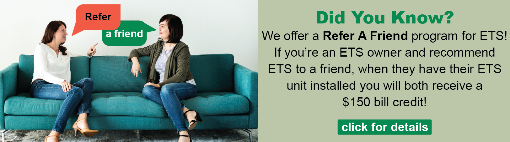 Image showing two women talking to weach other while sitting on a couch, with speech balloons tied to them saying "Refer" and "A Friend." Caption reads: "Did you know? We offer a Refer A Friend program for ETS! If you're an ETS owner and recommend ETS to a friend, when they have their ETS unit installed you will both receive a $150 bill credit! Click for details."