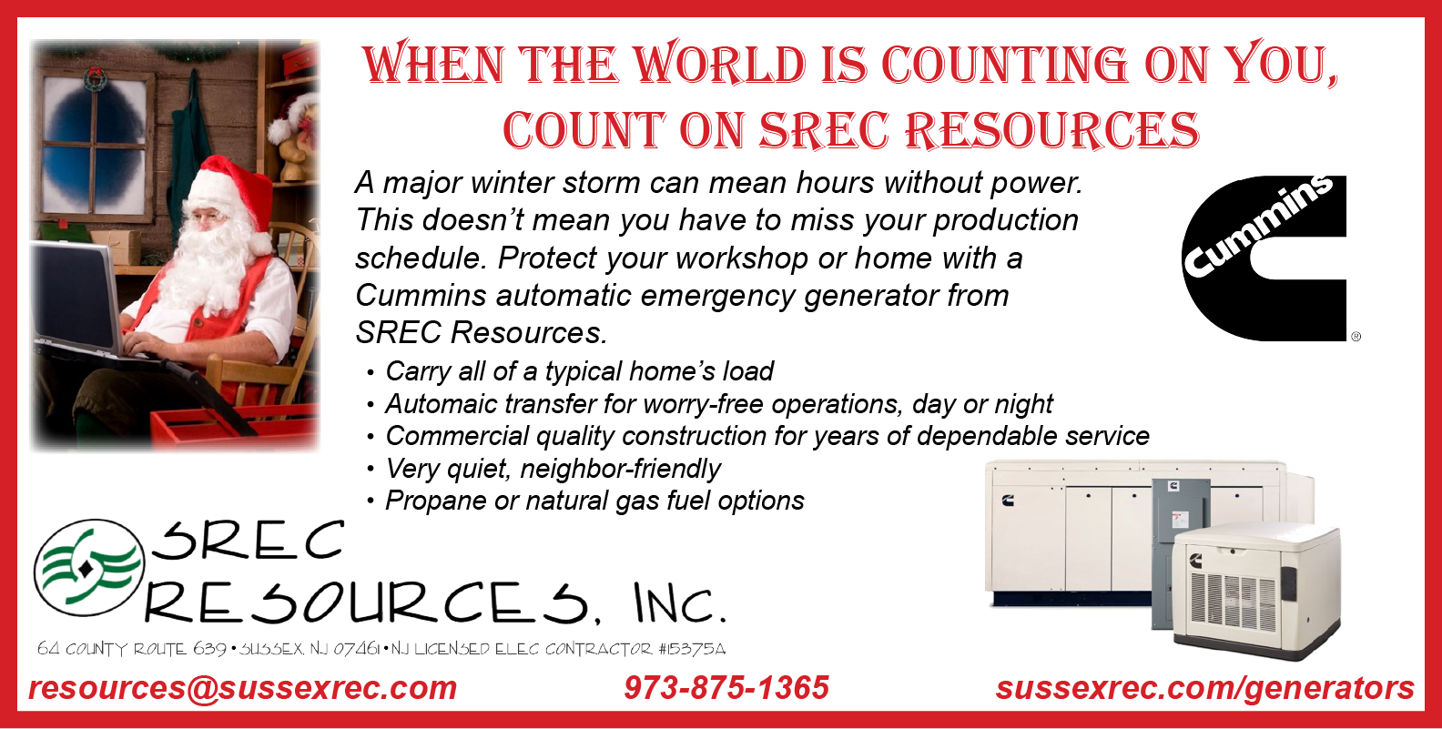 WHEN THE WORLD IS COUNTING ON YOU, COUNT ON SREC RESOURCES. A major storm can mean hours without power. This doesn't mean you have to miss your production schedule. Protect your workshop or home with a Cummins automatic emergency generator from SREC Resources. -Carry all of a typical home's load. -Automatic transfer for worry-free operations, day or night. -Commercial quality construction for years of dependable service. -Very quiet, neighbor-friendly. -Propane or natural gas fuel operations. SREC Resources, Inc. NJ Licensed Electrical Contractor #15375A. resources@sussexrec.com. 973-875-1365. www.sussexrec.com/generators.