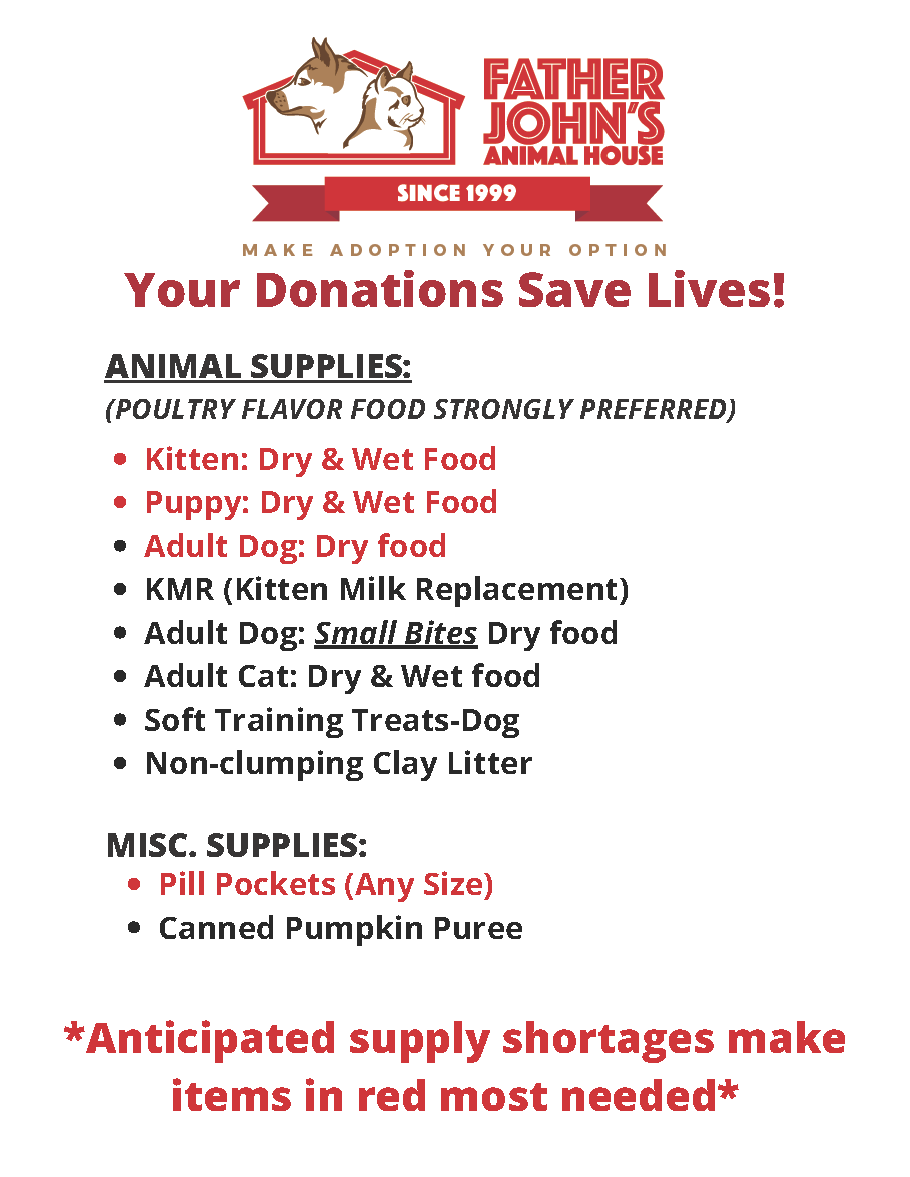 Your Donations Save Lives! Items marked with * are most needed. | Animal Supplies: (Poultry flavor food strongly preferred) -Kitten: Dry & Wet Food*, -Puppy: Dry & Wet Food*, -Adult Dog: Dry & Wet Food*, -KMR (Kitten Milk Replacement), -Adult Dog: Small Bites Dry Food, -Adult Cat: Dry & Wet Food, Soft Training Treats (Dog), -Non-clumping Clay Litter | Misc. Supplies: -Pill Pockets (Any Size)*, -Canned Pumpkin Puree