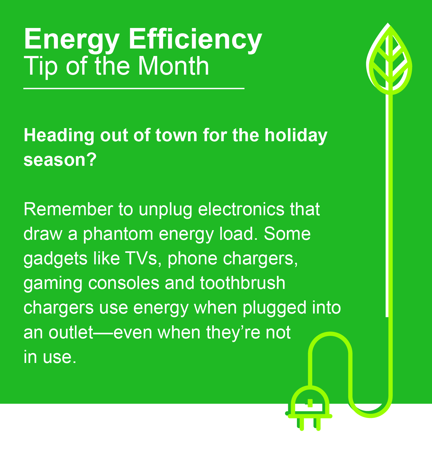 Energy Efficiency Tip of the Month: Heading out of town for the holiday season? Remember to unplug electronics that draw a phantom energy load. Some gadgets like TVs, phone chargers, gaming consoles and toothbrush chargers use energy when plugged into an outlet - even when they're not in use.