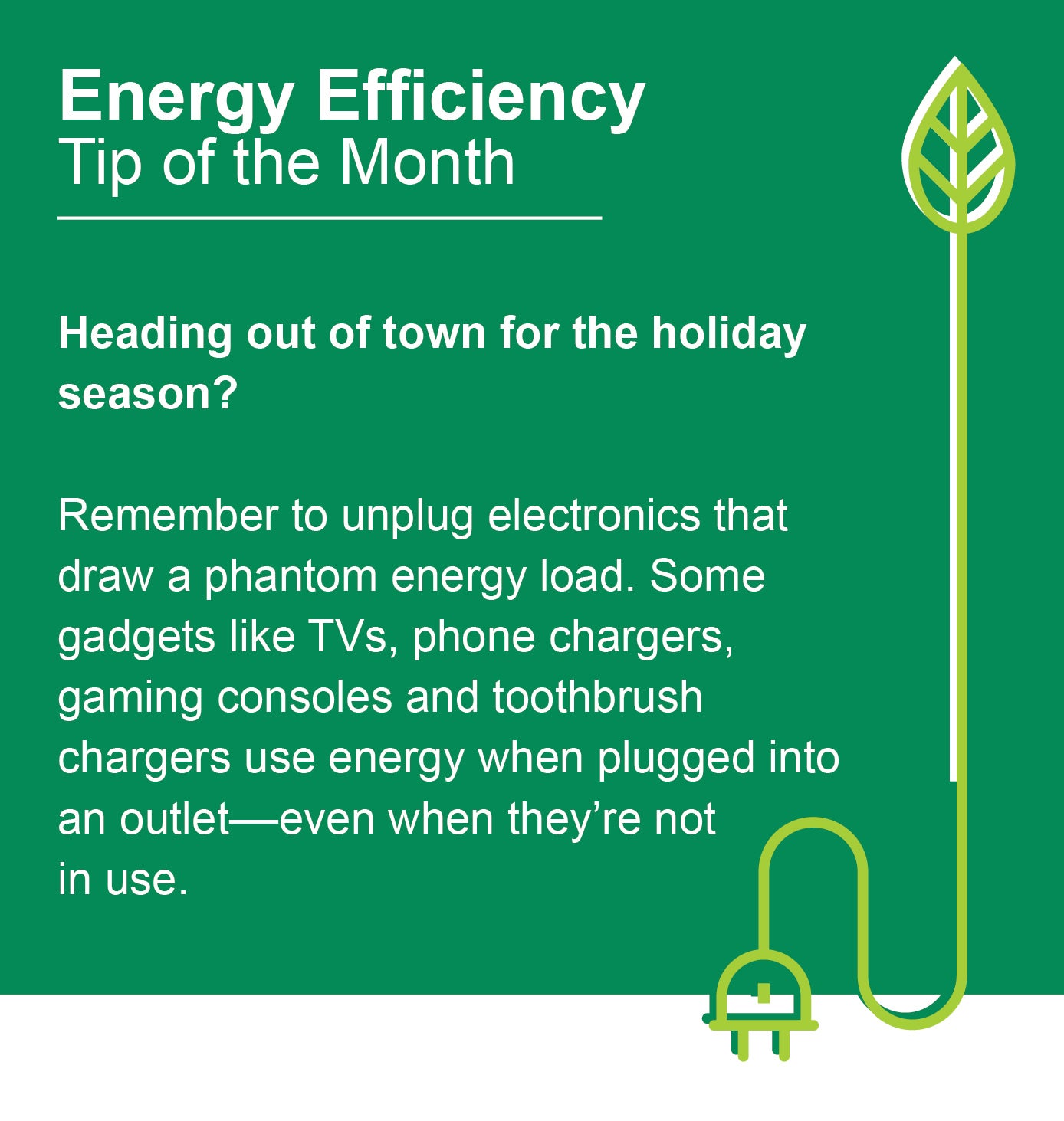 Energy Efficiency Tip of the Month: Heading out of town for the holiday season? Remember to unplug electronics that draw a phantom energy load. Some gadgets like TVs, phone chargers, gaming consoles and toothbrush chargers use energy when plugged into an outlet - even when they're not in use.