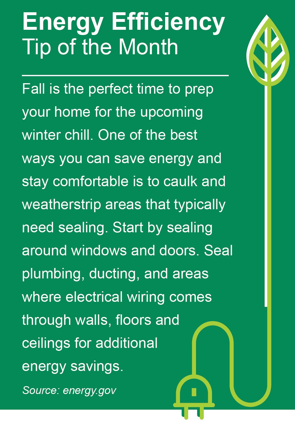 ENERGY EFFICIENCY TIP OF THE MONTH: Fall is the perfect time to prep your home for the upcoming winter chill. One of the best ways you can save energy and stay comfortable is to caulk and weatherstrip areas that typically need sealing. Start by sealing around windows and doors. Seal plumbing, ducting, and areas where electrical wiring comes through walls, floors, and ceilings for additional energy savings.