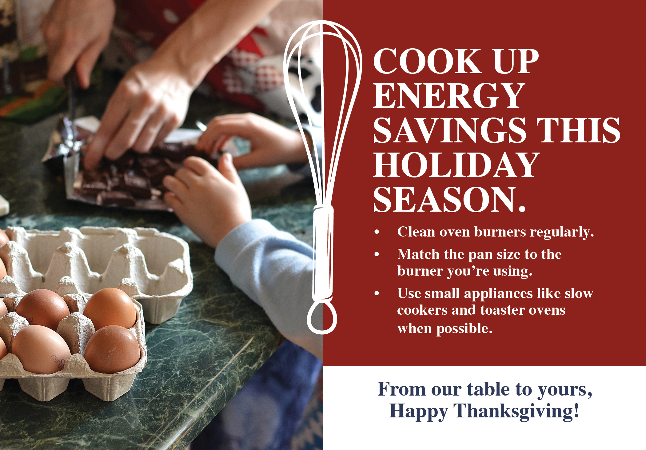 COOK UP ENERGY SAVINGS THIS HOLIDAY SEASON. - Clean oven burners regularly - Match the pan size to the burner you're using. - Use small appliances like slow cookers and toaster ovens when possible. From our table to yours, Happy Thanksgiving!