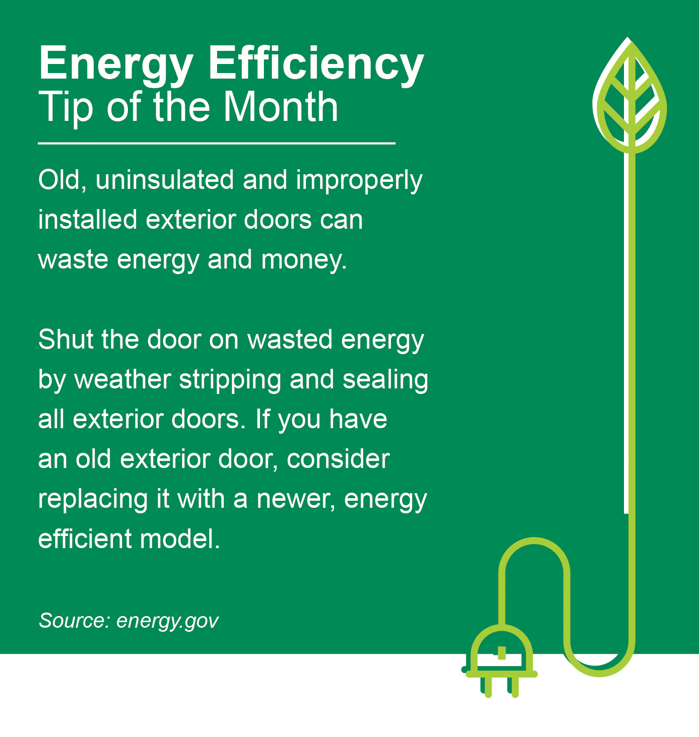 ENERGY EFFICIENCY TIP OF THE MONTH: Old, uninsulated and improperly installed exterior doors can waste energy and money. Shut the door on wasted energy by weather stripping and sealing all exterior doors. If you have an old exterior door, consider replacing it with a newer, energy efficient model.