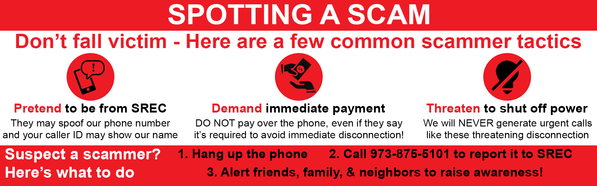 Spotting A Scam - Don't fall victim - Here are a few common scammer tactics: 1.) Pretend to be from SREC (They may spoof our phone number and your caller ID may show our name) 2.) Demand immediate payment (DO NOT pay over the phone, even if they say it's required to avoid immediate disconnection! 3.) Threaten to shut off power (We will NEVER generate urgent calls like these threatening disconnection). Suspect a scammer? Here's what to do. 1.) Hang up the phone. 2.) Call 973-875-5101 to report it to SREC. 3.) Alert friends, family, and neighbors to raise awareness!